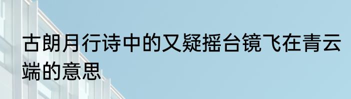 古朗月行诗中的又疑摇台镜飞在青云端的意思