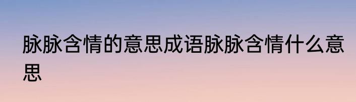 脉脉含情的意思成语脉脉含情什么意思