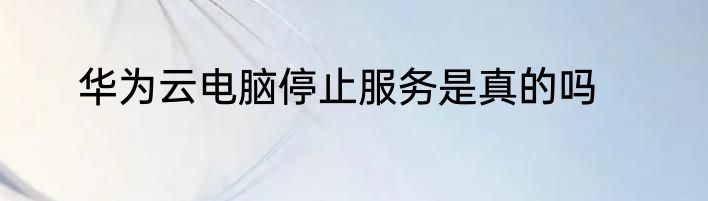华为云电脑停止服务是真的吗