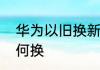 华为以旧换新怎么换华为以旧换新如何换