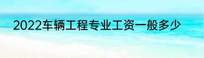 2022车辆工程专业工资一般多少
