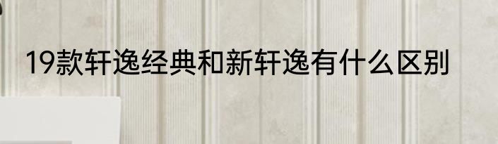 19款轩逸经典和新轩逸有什么区别