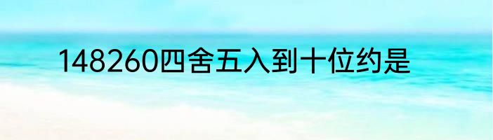 148260四舍五入到十位约是