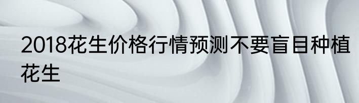 2018花生价格行情预测不要盲目种植花生
