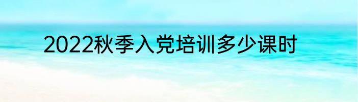 2022秋季入党培训多少课时