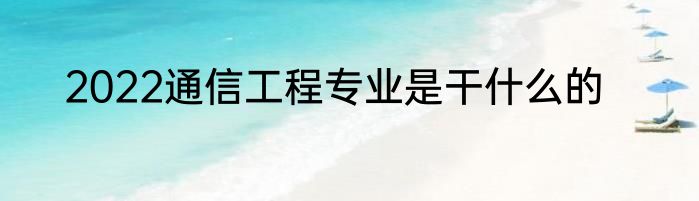 2022通信工程专业是干什么的