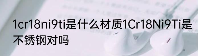 1cr18ni9ti是什么材质1Cr18Ni9Ti是不锈钢对吗