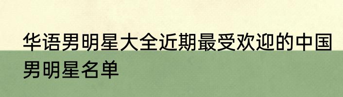 华语男明星大全近期最受欢迎的中国男明星名单