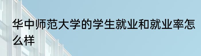 华中师范大学的学生就业和就业率怎么样