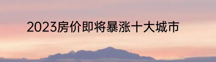 2023房价即将暴涨十大城市