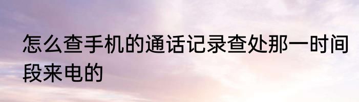 怎么查手机的通话记录查处那一时间段来电的