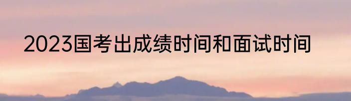 2023国考出成绩时间和面试时间