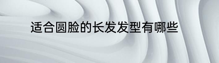 适合圆脸的长发发型有哪些