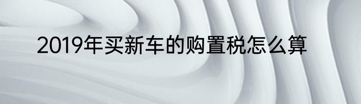 2019年买新车的购置税怎么算