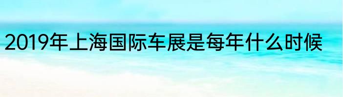 2019年上海国际车展是每年什么时候