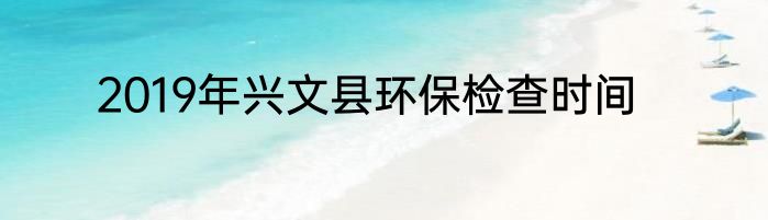 2019年兴文县环保检查时间