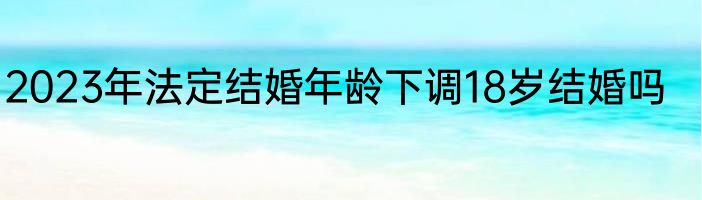 2023年法定结婚年龄下调18岁结婚吗