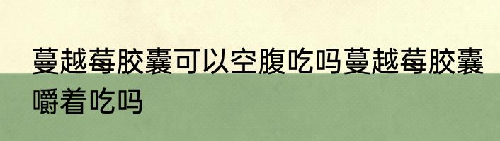 蔓越莓胶囊可以空腹吃吗蔓越莓胶囊嚼着吃吗