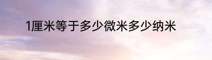 1厘米等于多少微米多少纳米