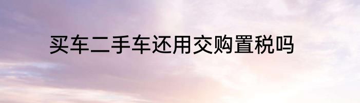 买车二手车还用交购置税吗