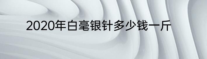2020年白毫银针多少钱一斤