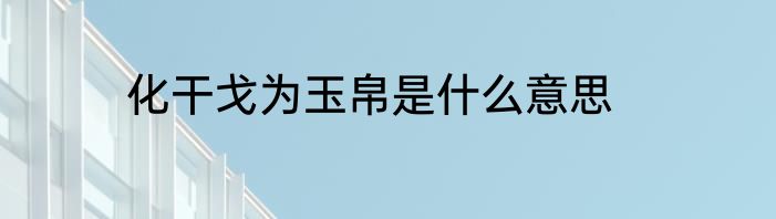 化干戈为玉帛是什么意思