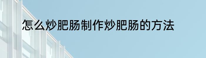 怎么炒肥肠制作炒肥肠的方法
