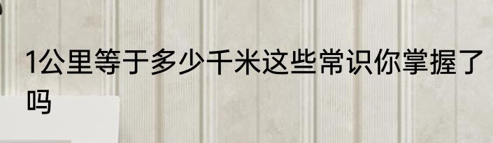 1公里等于多少千米这些常识你掌握了吗