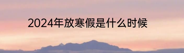 2024年放寒假是什么时候
