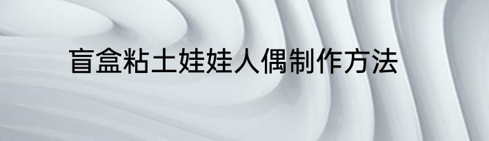 盲盒粘土娃娃人偶制作方法