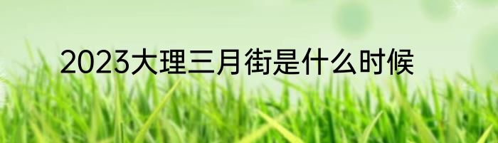 2023大理三月街是什么时候