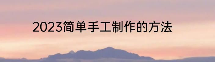 2023简单手工制作的方法