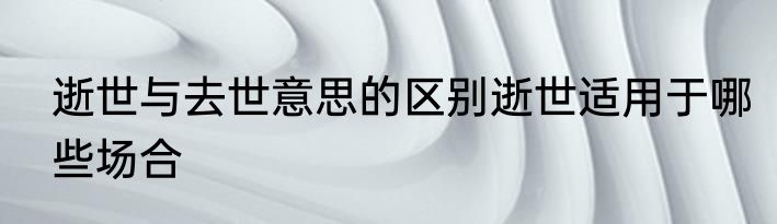 逝世与去世意思的区别逝世适用于哪些场合