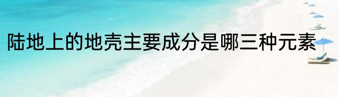 陆地上的地壳主要成分是哪三种元素