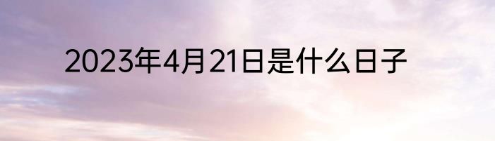 2023年4月21日是什么日子