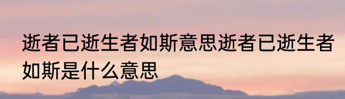 逝者已逝生者如斯意思逝者已逝生者如斯是什么意思