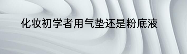 化妆初学者用气垫还是粉底液