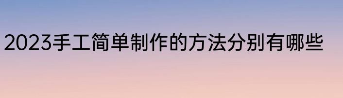 2023手工简单制作的方法分别有哪些