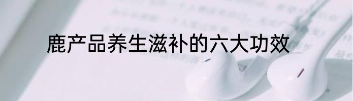 鹿产品养生滋补的六大功效