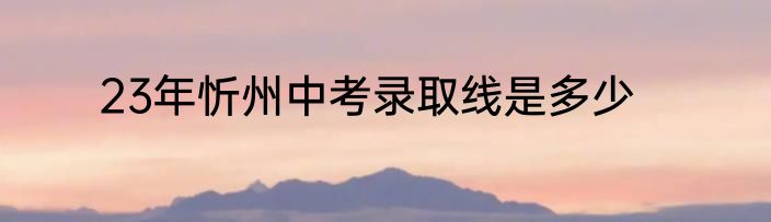23年忻州中考录取线是多少
