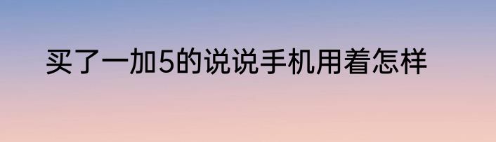 买了一加5的说说手机用着怎样