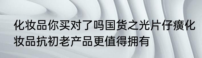 化妆品你买对了吗国货之光片仔癀化妆品抗初老产品更值得拥有