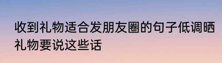 收到礼物适合发朋友圈的句子低调晒礼物要说这些话