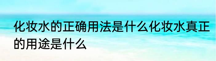 化妆水的正确用法是什么化妆水真正的用途是什么