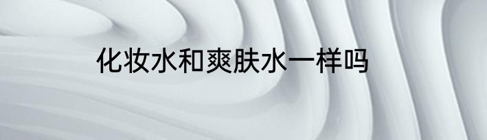 化妆水和爽肤水一样吗