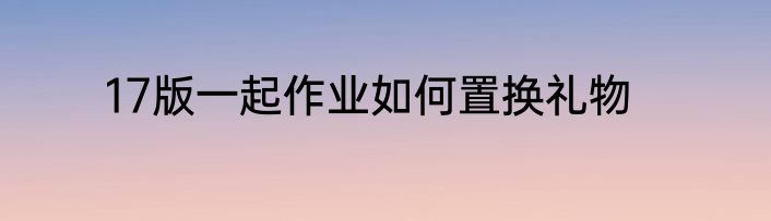 17版一起作业如何置换礼物