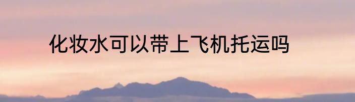 化妆水可以带上飞机托运吗