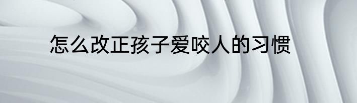 怎么改正孩子爱咬人的习惯