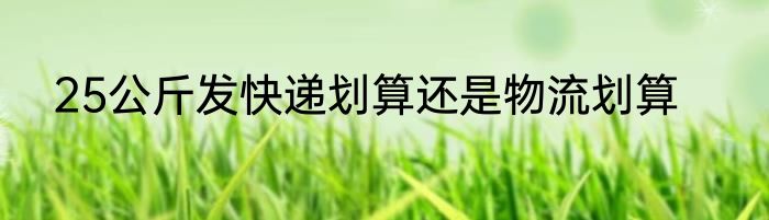 25公斤发快递划算还是物流划算