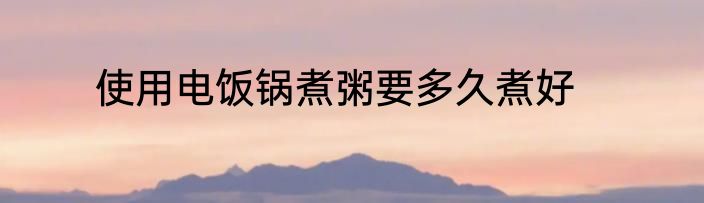 使用电饭锅煮粥要多久煮好